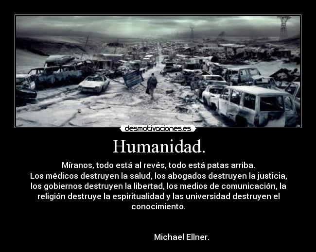 Humanidad. - Míranos, todo está al revés, todo está patas arriba.
Los médicos destruyen la salud, los abogados destruyen la justicia,
los gobiernos destruyen la libertad, los medios de comunicación, la
religión destruye la espiritualidad y las universidad destruyen el
conocimiento.

                                                                      
                        Michael Ellner.