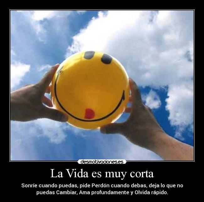 La Vida es muy corta - Sonríe cuando puedas, pide Perdón cuando debas, deja lo que no
puedas Cambiar, Ama profundamente y Olvida rápido.