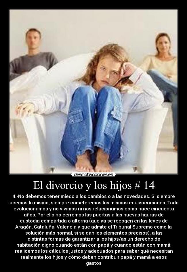 El divorcio y los hijos # 14 - 4.-No debemos tener miedo a los cambios o a las novedades. Si siempre
hacemos lo mismo, siempre cometeremos las mismas equivocaciones. Todos
evolucionamos y no vivimos ni nos relacionamos como hace cincuenta
años. Por ello no cerremos las puertas a las nuevas figuras de
custodia compartida o alterna (que ya se recogen en las leyes de
Aragón, Cataluña, Valencia y que admite el Tribunal Supremo como la
solución más normal, si se dan los elementos precisos), a las
distintas formas de garantizar a los hijos/as un derecho de
habitación digno cuando están con papá y cuando están con mamá;
realicemos los cálculos justos y adecuados para saber qué necesitan
realmente los hijos y cómo deben contribuir papá y mamá a esos
gastos