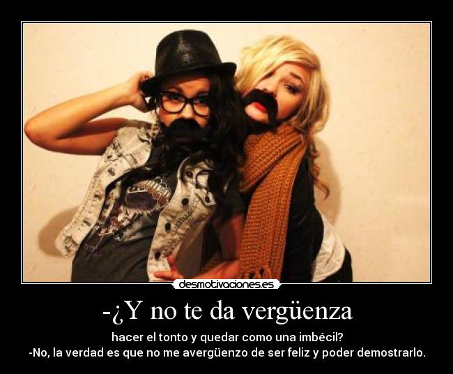 -¿Y no te da vergüenza - hacer el tonto y quedar como una imbécil?
-No, la verdad es que no me avergüenzo de ser feliz y poder demostrarlo.