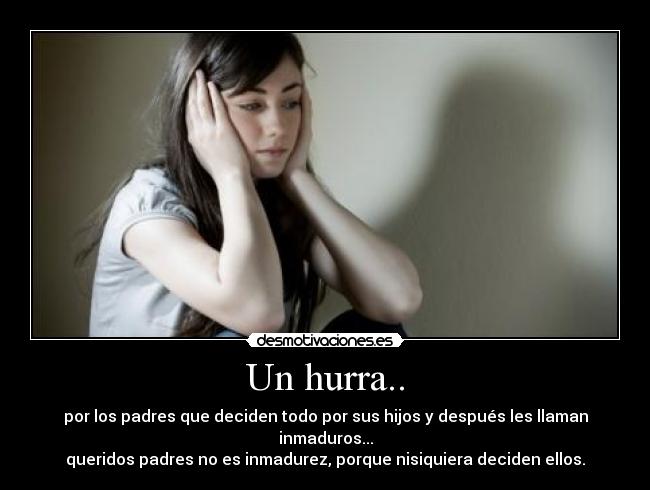 Un hurra.. - por los padres que deciden todo por sus hijos y después les llaman inmaduros...
queridos padres no es inmadurez, porque nisiquiera deciden ellos.