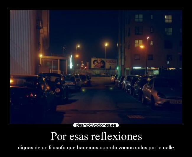 Por esas reflexiones - dignas de un filosofo que hacemos cuando vamos solos por la calle.