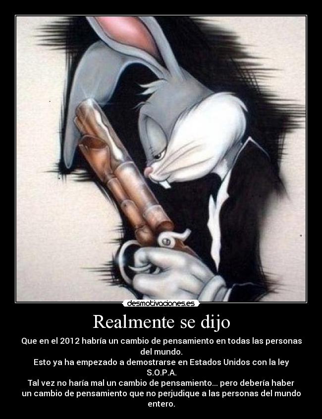 Realmente se dijo - Que en el 2012 habría un cambio de pensamiento en todas las personas
del mundo.
Esto ya ha empezado a demostrarse en Estados Unidos con la ley
S.O.P.A.
Tal vez no haría mal un cambio de pensamiento... pero debería haber
un cambio de pensamiento que no perjudique a las personas del mundo
entero.