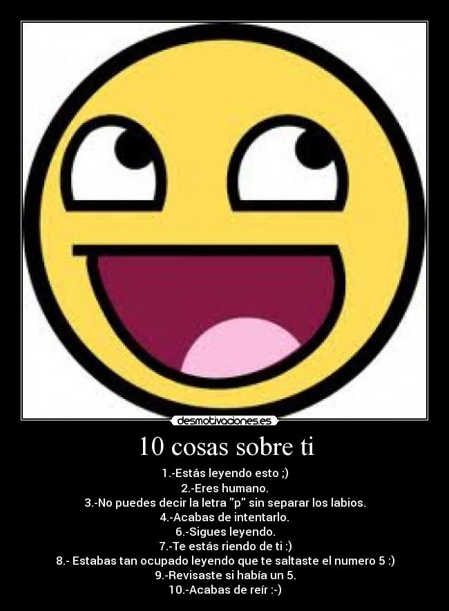 10 cosas sobre ti - 1.-Estás leyendo esto ;)
2.-Eres humano.
3.-No puedes decir la letra p sin separar los labios.
4.-Acabas de intentarlo.
6.-Sigues leyendo.
7.-Te estás riendo de ti :)
8.- Estabas tan ocupado leyendo que te saltaste el numero 5 :)
9.-Revisaste si había un 5.
10.-Acabas de reír :-)