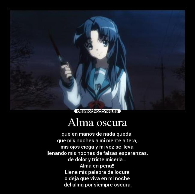 Alma oscura - que en manos de nada queda,
que mis noches a mi mente altera,
mis ojos ciega y mi voz se lleva
llenando mis noches de falsas esperanzas,
de dolor y triste miseria...
Alma en pena!!
Llena mis palabra de locura
o deja que viva en mi noche
del alma por siempre oscura.