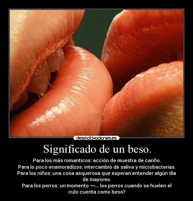 Significado de un beso. - Para los más romanticos: acción de muestra de cariño.
Para lo poco enamoradizos: intercambio de saliva y microbacterias.
Para los niños: una cosa asquerosa que esperan entender algún día
de mayores.
Para los perros: un momento ¬¬... los perros cuando se huelen el
culo cuenta como beso?