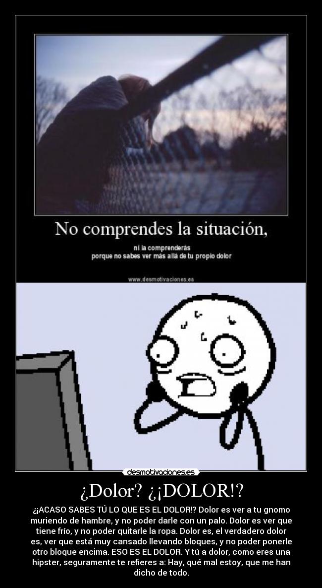 ¿Dolor? ¿¡DOLOR!? - ¿¡ACASO SABES TÚ LO QUE ES EL DOLOR!? Dolor es ver a tu gnomo
muriendo de hambre, y no poder darle con un palo. Dolor es ver que
tiene frío, y no poder quitarle la ropa. Dolor es, el verdadero dolor
es, ver que está muy cansado llevando bloques, y no poder ponerle
otro bloque encima. ESO ES EL DOLOR. Y tú a dolor, como eres una
hipster, seguramente te refieres a: Hay, qué mal estoy, que me han
dicho de todo.