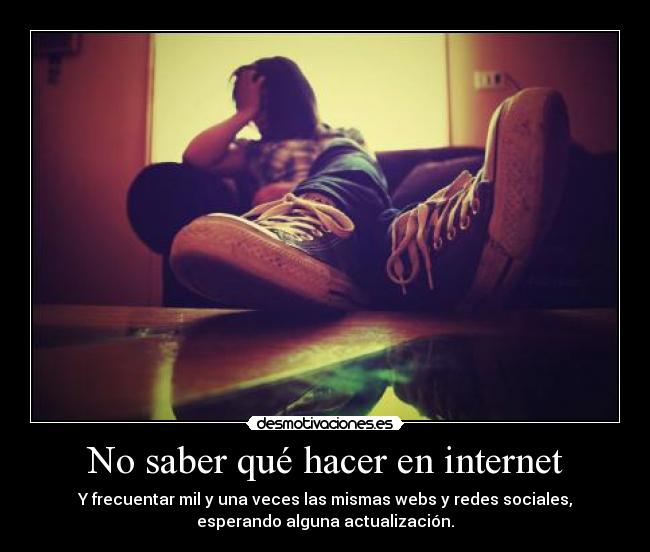 No saber qué hacer en internet - Y frecuentar mil y una veces las mismas webs y redes sociales,
esperando alguna actualización.