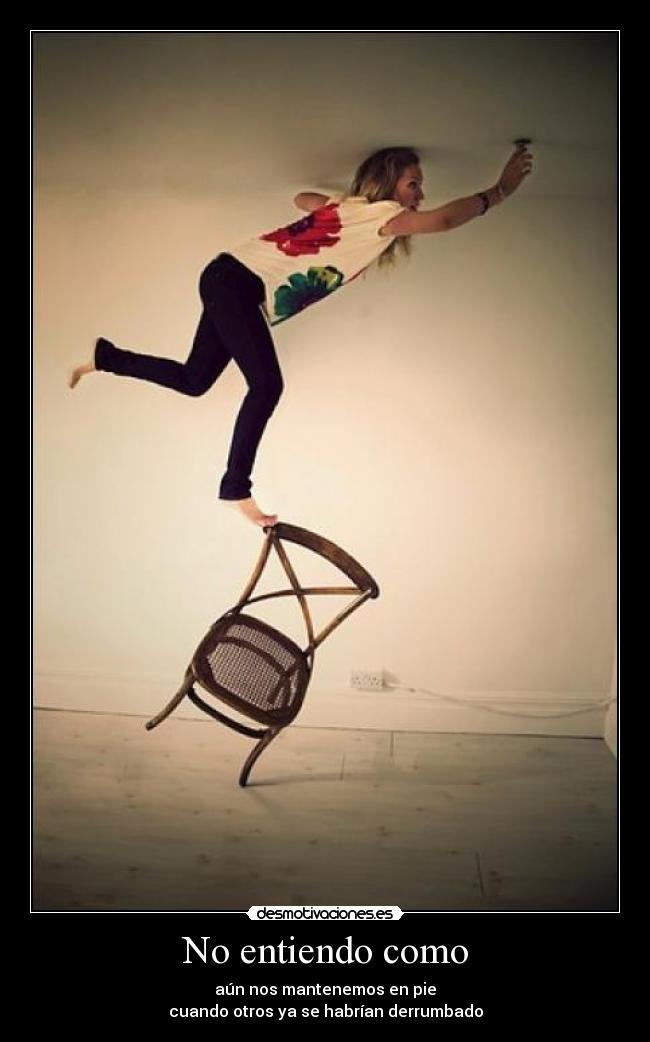 No entiendo como - aún nos mantenemos en pie
cuando otros ya se habrían derrumbado