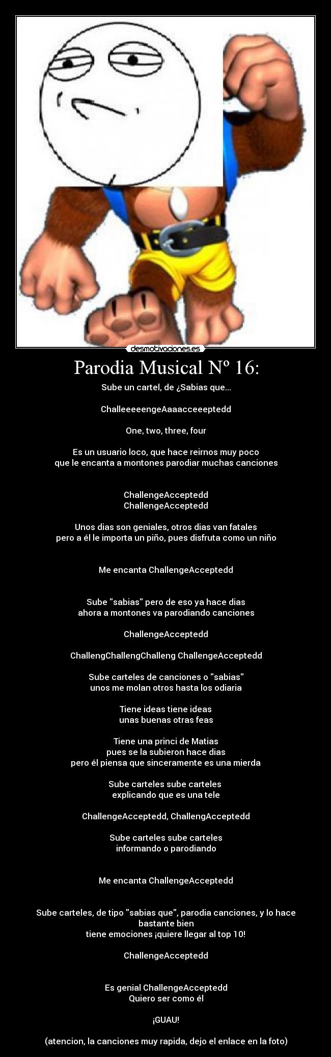 Parodia Musical Nº 16: - Sube un cartel, de ¿Sabias que...
ChalleeeeengeAaaacceeeptedd
One, two, three, four
Es un usuario loco, que hace reirnos muy poco
que le encanta a montones parodiar muchas canciones
ChallengeAcceptedd
ChallengeAcceptedd
Unos dias son geniales, otros dias van fatales
pero a él le importa un piño, pues disfruta como un niño
Me encanta ChallengeAcceptedd
Sube sabias pero de eso ya hace dias
ahora a montones va parodiando canciones
ChallengeAcceptedd
ChallengChallengChalleng ChallengeAcceptedd
Sube carteles de canciones o sabias
unos me molan otros hasta los odiaria
Tiene ideas tiene ideas
unas buenas otras feas
Tiene una princi de Matias
pues se la subieron hace dias
pero él piensa que sinceramente es una mierda
Sube carteles sube carteles
explicando que es una tele
ChallengeAcceptedd, ChallengAcceptedd
Sube carteles sube carteles
informando o parodiando
Me encanta ChallengeAcceptedd
Sube carteles, de tipo sabias que, parodia canciones, y lo hace bastante bien
tiene emociones ¡quiere llegar al top 10!
ChallengeAcceptedd
Es genial ChallengeAcceptedd
Quiero ser como él
¡GUAU!
(atencion, la canciones muy rapida, dejo el enlace en la foto)