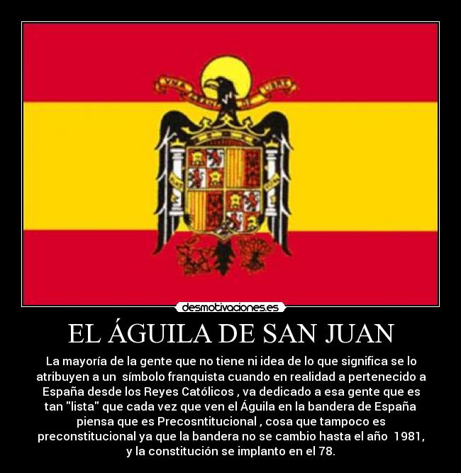 EL ÁGUILA DE SAN JUAN - La mayoría de la gente que no tiene ni idea de lo que significa se lo
atribuyen a un  símbolo franquista cuando en realidad a pertenecido a
España desde los Reyes Católicos , va dedicado a esa gente que es
tan lista que cada vez que ven el Águila en la bandera de España
piensa que es Precosntitucional , cosa que tampoco es
preconstitucional ya que la bandera no se cambio hasta el año  1981,
y la constitución se implanto en el 78.