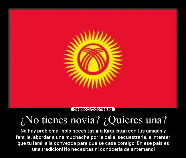 ¿No tienes novia? ¿Quieres una? - No hay problema!, solo necesitas ir a Kirguistan con tus amigos y
familia, abordar a una muchacha por la calle, secuestrarla, e intentar
que tu familia la convezca para que se case contigo. En ese país es
una tradicion! No necesitas ni conocerla de antemano!