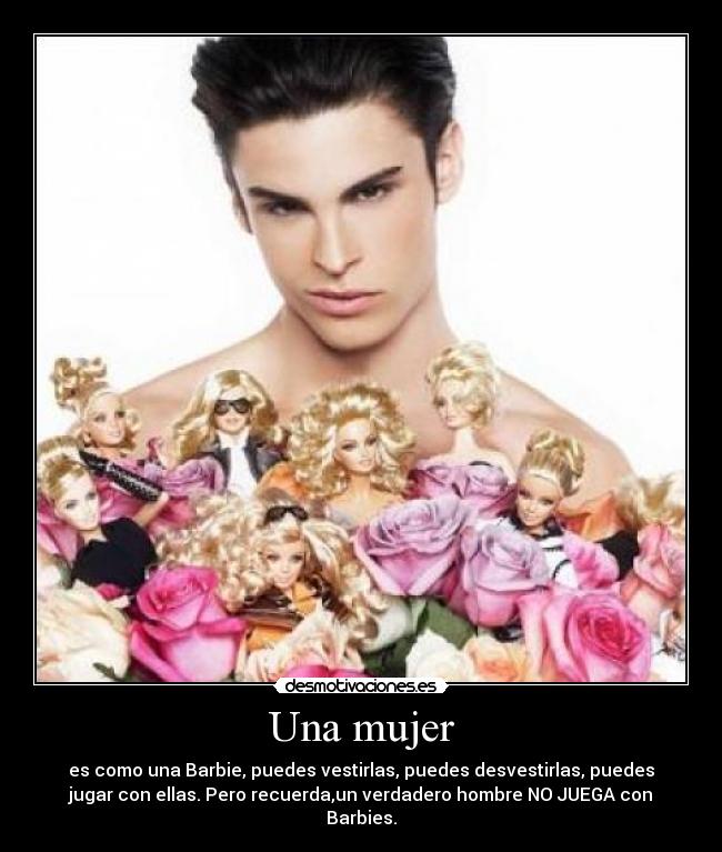 Una mujer - es como una Barbie, puedes vestirlas, puedes desvestirlas, puedes
jugar con ellas. Pero recuerda,un verdadero hombre NO JUEGA con
Barbies.