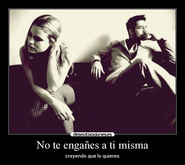 No te engañes a ti misma - creyendo que lo quieres.
