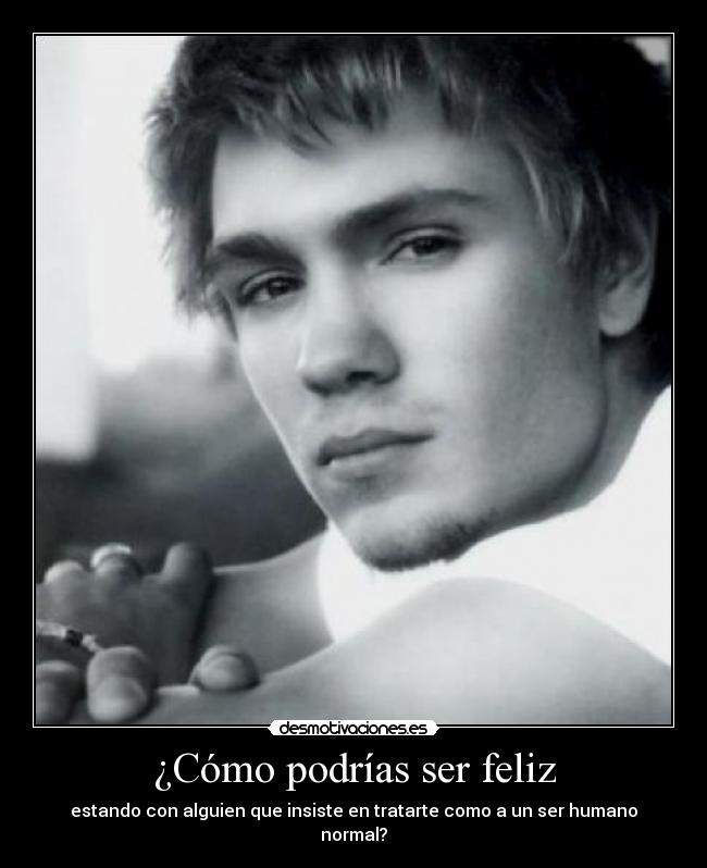 ¿Cómo podrías ser feliz - estando con alguien que insiste en tratarte como a un ser humano normal?