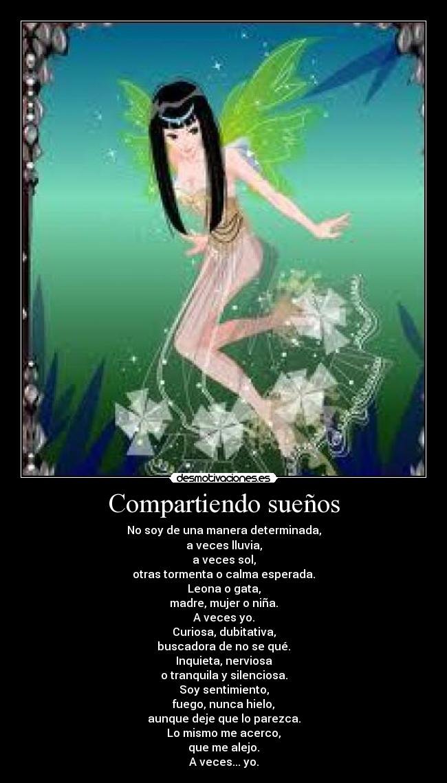 Compartiendo sueños - No soy de una manera determinada,
a veces lluvia,
a veces sol,
otras tormenta o calma esperada.
Leona o gata,
madre, mujer o niña.
A veces yo.
Curiosa, dubitativa,
buscadora de no se qué.
Inquieta, nerviosa
o tranquila y silenciosa.
Soy sentimiento,
fuego, nunca hielo,
aunque deje que lo parezca.
Lo mismo me acerco,
que me alejo.
A veces... yo.