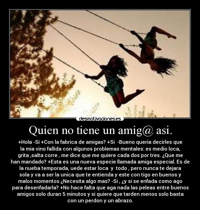 Quien no tiene un amig@ asi. - +Hola -Si +Con la fabrica de amigas? +Si -Bueno queria decirles que
la mia vino fallida con algunos problemas mentales: es medio loca,
grita ,salta corre , me dice que me quiere cada dos por tres. ¿Que me
han mandado? +Esta es una nueva especie llamada amiga especial. Es de
la nueba temporada, uede estar loca y todo , pero nunca te dejara
sola y va a ser la unica que te entienda y este con tigo en buenos y
malos momentos.¿Necesita algo mas? -Si , ¿y si se enfada como ago
para desenfadarla? +No hace falta que aga nada las peleas entre buenos
amigos solo duran 5 minutos y si quiere que tarden menos solo basta
con un perdon y un abrazo.
