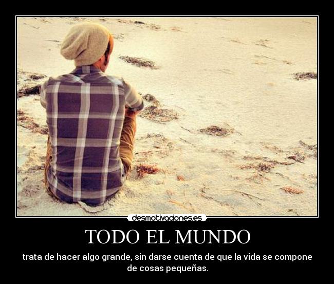 TODO EL MUNDO - trata de hacer algo grande, sin darse cuenta de que la vida se compone
de cosas pequeñas.