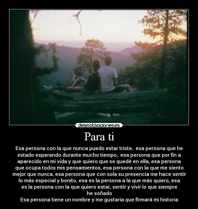 Para ti - Esa persona con la que nunca puedo estar triste,  esa persona que he
estado esperando durante mucho tiempo,  esa persona que por fin a
aparecido en mi vida y que quiero que se quedé en ella, esa persona
que ocupa todos mis pensamientos, esa persona con la que me siento
mejor que nunca, esa persona que con sola su presencia me hace sentir
lo más especial y bonito, esa es la persona a la que más quiero, esa
es la persona con la que quiero estar, sentir y vivir lo que siempre
he soñado
Esa persona tiene un nombre y me gustaría que firmará mi historia