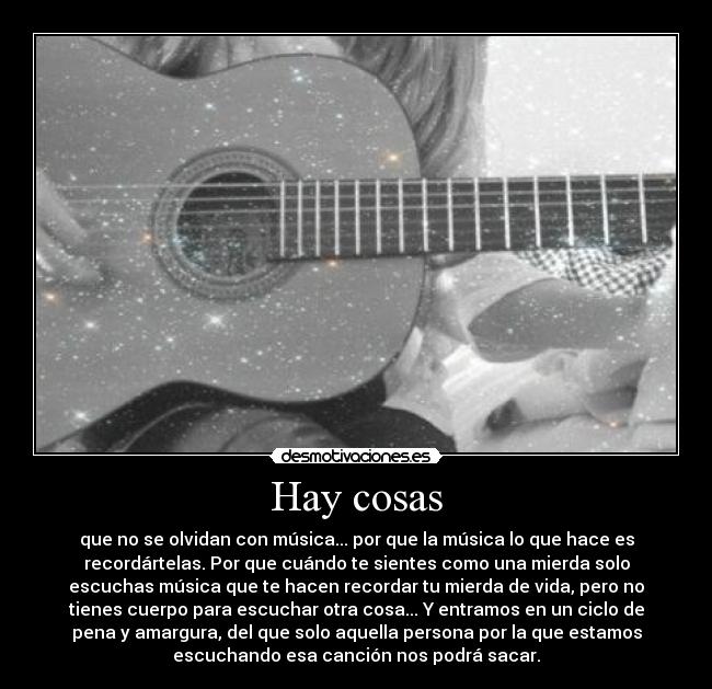 Hay cosas - que no se olvidan con música... por que la música lo que hace es
recordártelas. Por que cuándo te sientes como una mierda solo
escuchas música que te hacen recordar tu mierda de vida, pero no
tienes cuerpo para escuchar otra cosa... Y entramos en un ciclo de
pena y amargura, del que solo aquella persona por la que estamos
escuchando esa canción nos podrá sacar.