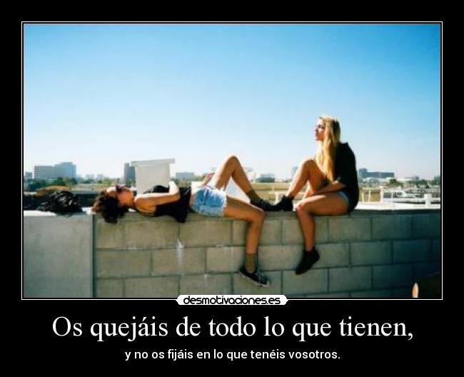Os quejáis de todo lo que tienen, -