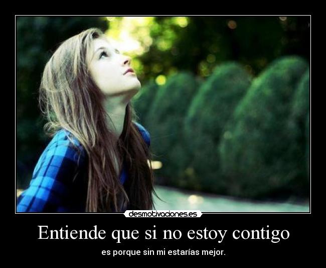Entiende que si no estoy contigo - es porque sin mi estarías mejor.