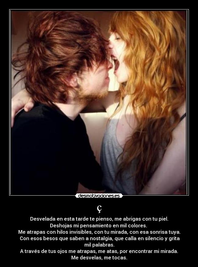 ç - Desvelada en esta tarde te pienso, me abrigas con tu piel.
Deshojas mi pensamiento en mil colores.
Me atrapas con hilos invisibles, con tu mirada, con esa sonrisa tuya.
Con esos besos que saben a nostalgia, que calla en silencio y grita mil palabras.
A través de tus ojos me atrapas, me atas, por encontrar mi mirada.
Me desvelas, me tocas.