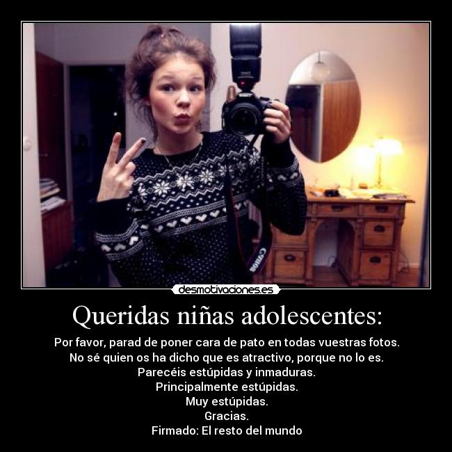 Queridas niñas adolescentes: - Por favor, parad de poner cara de pato en todas vuestras fotos.
No sé quien os ha dicho que es atractivo, porque no lo es.
Parecéis estúpidas y inmaduras.
Principalmente estúpidas.
Muy estúpidas.
Gracias.
Firmado: El resto del mundo