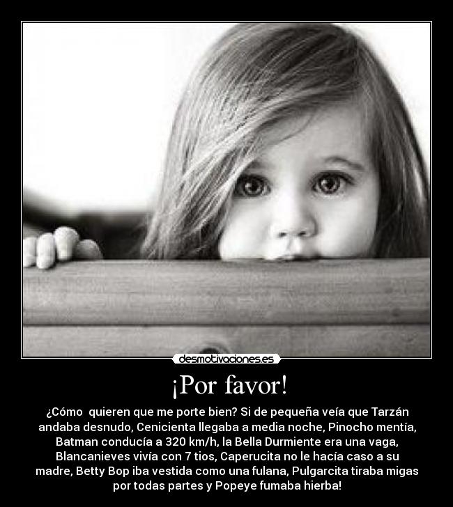 ¡Por favor! - ¿Cómo  quieren que me porte bien? Si de pequeña veía que Tarzán
andaba desnudo, Cenicienta llegaba a media noche, Pinocho mentía,
Batman conducía a 320 km/h, la Bella Durmiente era una vaga,
Blancanieves vivía con 7 tios, Caperucita no le hacía caso a su
madre, Betty Bop iba vestida como una fulana, Pulgarcita tiraba migas
por todas partes y Popeye fumaba hierba!