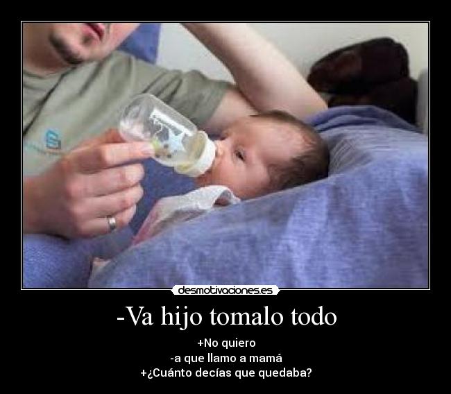 -Va hijo tomalo todo - +No quiero
-a que llamo a mamá
+¿Cuánto decías que quedaba?