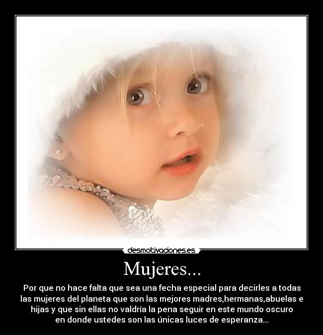Mujeres... - Por que no hace falta que sea una fecha especial para decirles a todas
las mujeres del planeta que son las mejores madres,hermanas,abuelas e
hijas y que sin ellas no valdría la pena seguir en este mundo oscuro
en donde ustedes son las únicas luces de esperanza...