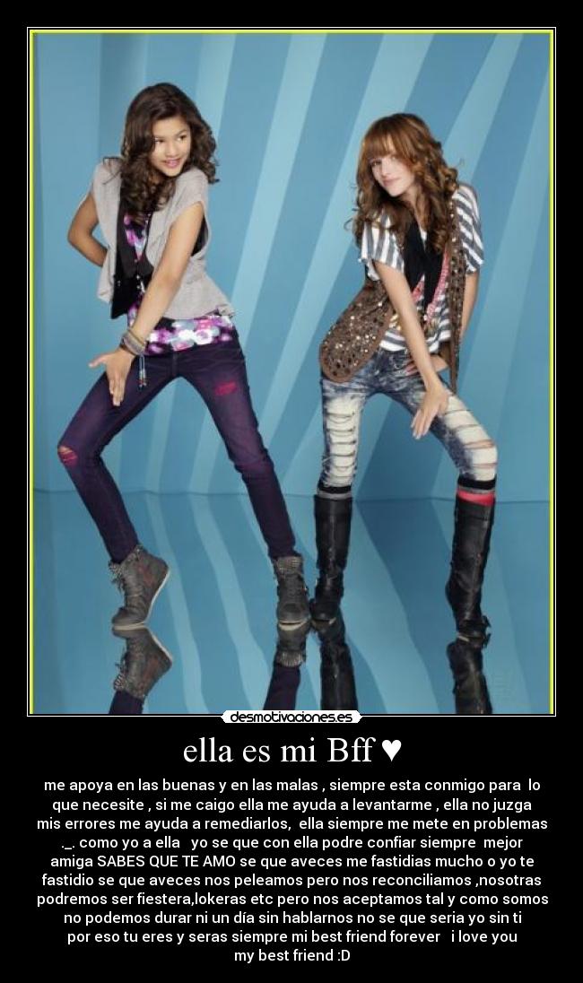 ella es mi Bff ♥ - me apoya en las buenas y en las malas , siempre esta conmigo para lo
que necesite , si me caigo ella me ayuda a levantarme , ella no juzga
mis errores me ayuda a remediarlos, ella siempre me mete en problemas
._. como yo a ella ♥ yo se que con ella podre confiar siempre mejor
amiga SABES QUE TE AMO se que aveces me fastidias mucho o yo te
fastidio se que aveces nos peleamos pero nos reconciliamos ,nosotras
podremos ser fiestera,lokeras etc pero nos aceptamos tal y como somos
no podemos durar ni un día sin hablarnos no se que seria yo sin ti
por eso tu eres y seras siempre mi best friend forever ♥ i love you
my best friend :D
