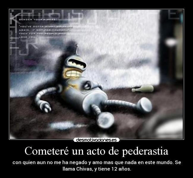 Cometeré un acto de pederastia - con quien aun no me ha negado y amo mas que nada en este mundo. Se
llama Chivas, y tiene 12 años.