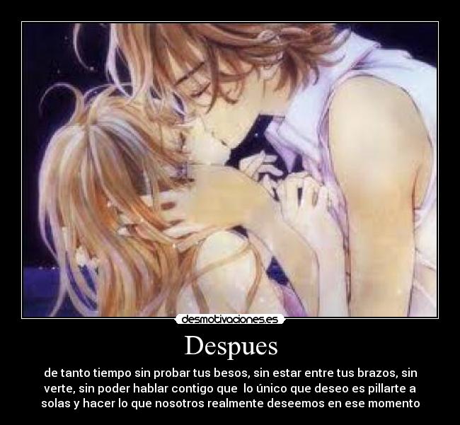 Despues - de tanto tiempo sin probar tus besos, sin estar entre tus brazos, sin
verte, sin poder hablar contigo que lo único que deseo es pillarte a
solas y hacer lo que nosotros realmente deseemos en ese momento