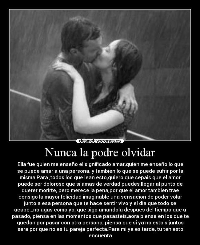 Nunca la podre olvidar - Ella fue quien me enseño el significado amar,quien me enseño lo que
se puede amar a una persona, y tambien lo que se puede sufrir por la
misma.Para ,todos los que lean esto,quiero que sepais que el amor
puede ser doloroso que si amas de verdad puedes llegar al punto de
querer morirte, pero merece la pena,por que el amor tambien trae
consigo la mayor felicidad imaginable una sensacion de poder volar
junto a esa persona que te hace sentir vivo y el dia que todo se
acabe...no agas como yo, que sigo amandola despues del tiempo que a
pasado, piensa en las momentos que pasasteis,aora piensa en los que te
quedan por pasar con otra persona, piensa que si ya no estais juntos
sera por que no es tu pareja perfecta.Para mi ya es tarde, tu ten esto
encuenta