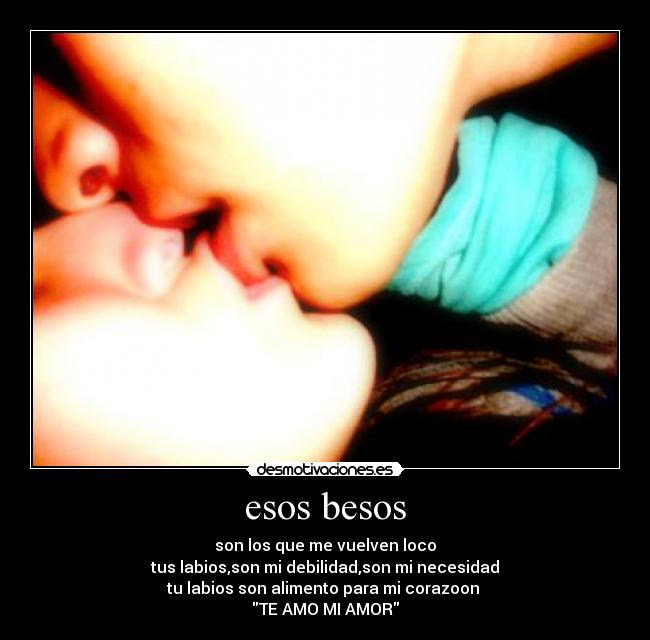 esos besos - son los que me vuelven loco
tus labios,son mi debilidad,son mi necesidad
tu labios son alimento para mi corazoon
TE AMO MI AMOR