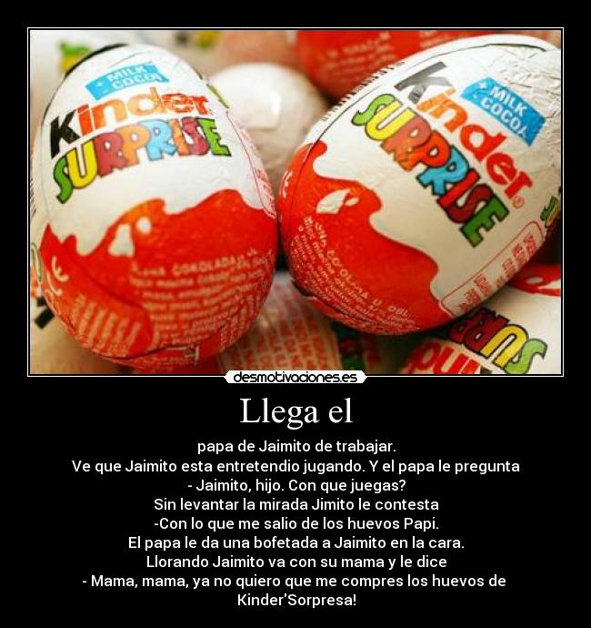 Llega el - papa de Jaimito de trabajar.
Ve que Jaimito esta entretendio jugando. Y el papa le pregunta
- Jaimito, hijo. Con que juegas?
Sin levantar la mirada Jimito le contesta
-Con lo que me salio de los huevos Papi.
El papa le da una bofetada a Jaimito en la cara.
Llorando Jaimito va con su mama y le dice
- Mama, mama, ya no quiero que me compres los huevos de
KinderSorpresa!