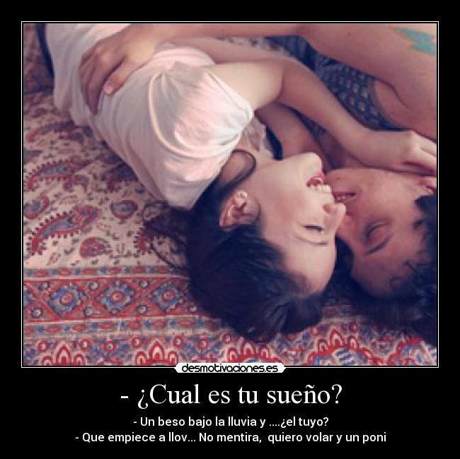 - ¿Cual es tu sueño? - - Un beso bajo la lluvia y ....¿el tuyo?
- Que empiece a llov... No mentira, quiero volar y un poni