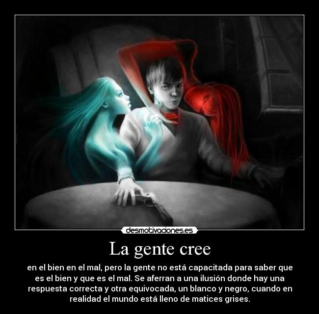 La gente cree - en el bien en el mal, pero la gente no está capacitada para saber que
es el bien y que es el mal. Se aferran a una ilusión donde hay una
respuesta correcta y otra equivocada, un blanco y negro, cuando en
realidad el mundo está lleno de matices grises.