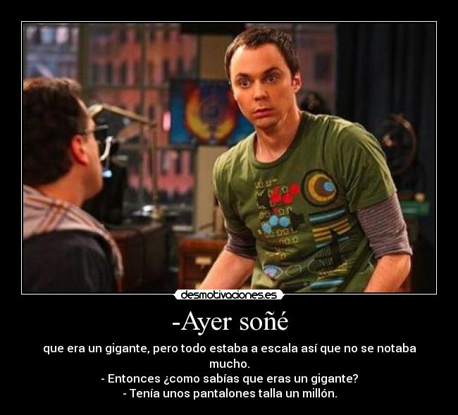 -Ayer soñé - que era un gigante, pero todo estaba a escala así que no se notaba mucho.
- Entonces ¿como sabías que eras un gigante?
- Tenía unos pantalones talla un millón.