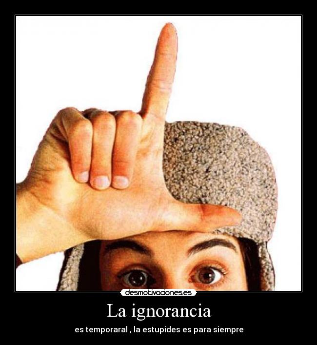 La ignorancia - es temporaral , la estupides es para siempre