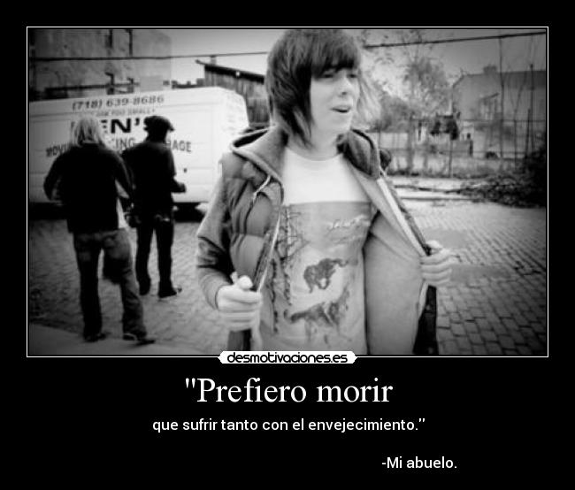 Prefiero morir - que sufrir tanto con el envejecimiento.

                                                                          -Mi abuelo.