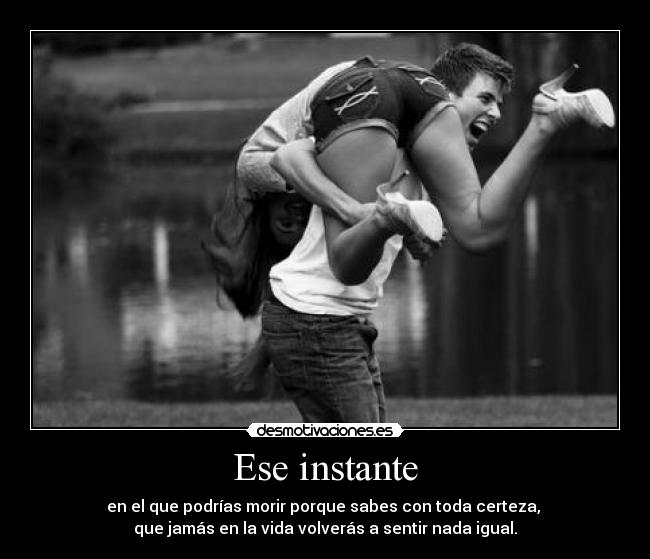 Ese instante - en el que podrías morir porque sabes con toda certeza,
que jamás en la vida volverás a sentir nada igual.