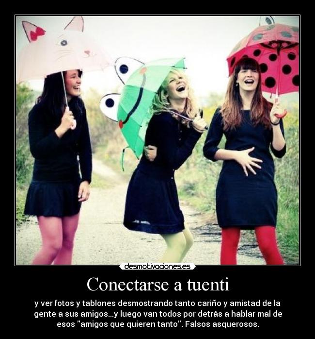 Conectarse a tuenti - y ver fotos y tablones desmostrando tanto cariño y amistad de la
gente a sus amigos...y luego van todos por detrás a hablar mal de
esos amigos que quieren tanto. Falsos asquerosos.