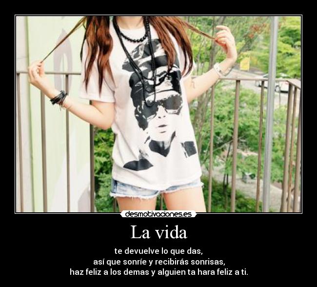 La vida - te devuelve lo que das,
así que sonríe y recibirás sonrisas,
haz feliz a los demas y alguien ta hara feliz a ti.