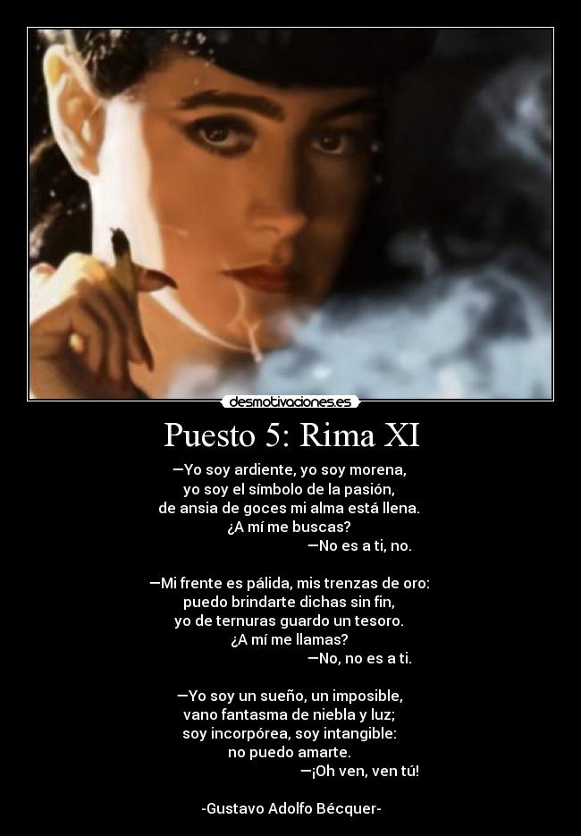 Puesto 5: Rima XI - —Yo soy ardiente, yo soy morena, 
yo soy el símbolo de la pasión, 
de ansia de goces mi alma está llena. 
¿A mí me buscas? 
                                      —No es a ti, no.

—Mi frente es pálida, mis trenzas de oro: 
puedo brindarte dichas sin fin, 
yo de ternuras guardo un tesoro. 
¿A mí me llamas? 
                                      —No, no es a ti.

—Yo soy un sueño, un imposible, 
vano fantasma de niebla y luz; 
soy incorpórea, soy intangible: 
no puedo amarte. 
                                      —¡Oh ven, ven tú!

-Gustavo Adolfo Bécquer-