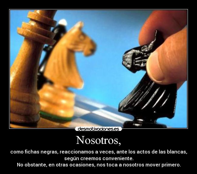 Nosotros, - como fichas negras, reaccionamos a veces, ante los actos de las blancas,
según creemos conveniente.
No obstante, en otras ocasiones, nos toca a nosotros mover primero.