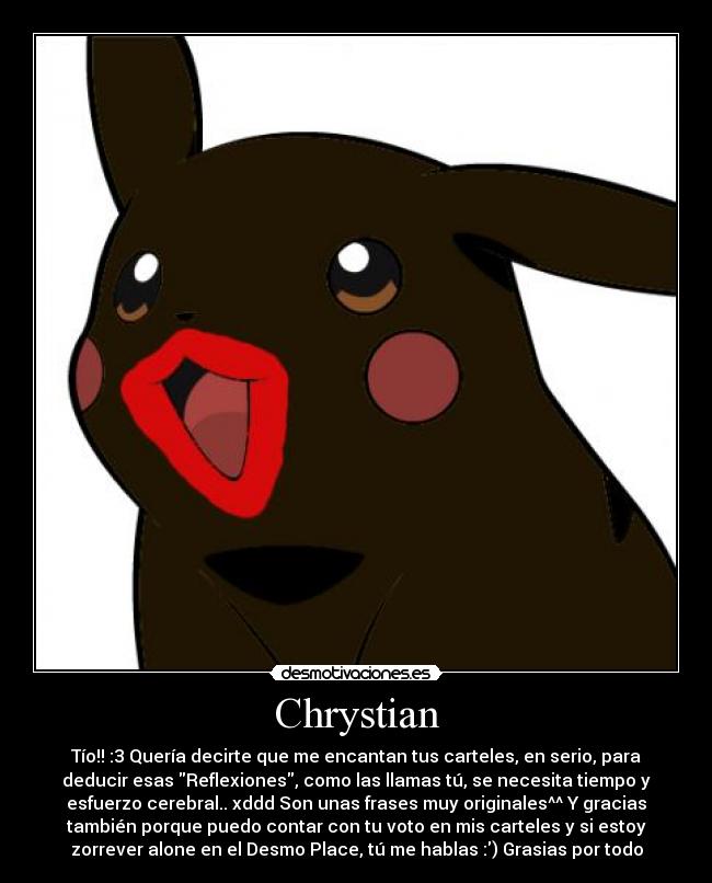 Chrystian - Tío!! :3 Quería decirte que me encantan tus carteles, en serio, para
deducir esas Reflexiones, como las llamas tú, se necesita tiempo y
esfuerzo cerebral.. xddd Son unas frases muy originales^^ Y gracias
también porque puedo contar con tu voto en mis carteles y si estoy
zorrever alone en el Desmo Place, tú me hablas :) Grasias por todo