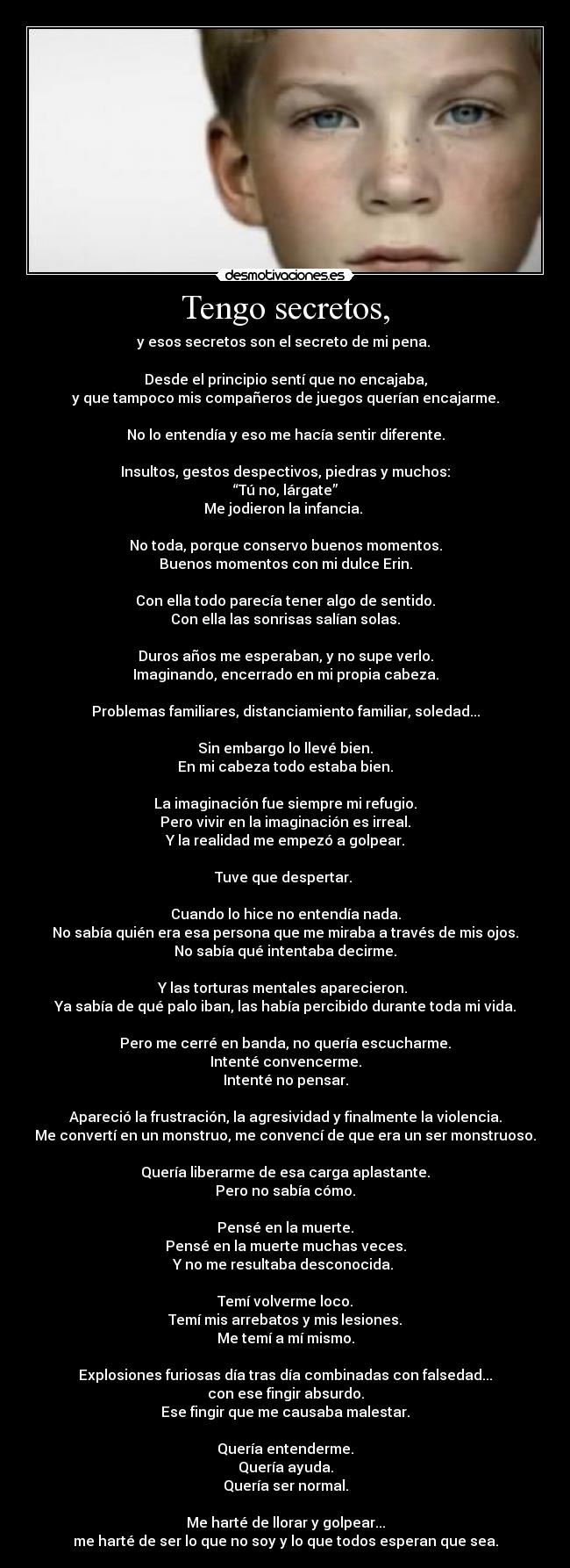 Tengo secretos, - y esos secretos son el secreto de mi pena.
Desde el principio sentí que no encajaba,
y que tampoco mis compañeros de juegos querían encajarme.
No lo entendía y eso me hacía sentir diferente.
Insultos, gestos despectivos, piedras y muchos:
“Tú no, lárgate”
Me jodieron la infancia.
No toda, porque conservo buenos momentos.
Buenos momentos con mi dulce Erin.
Con ella todo parecía tener algo de sentido.
Con ella las sonrisas salían solas.
Duros años me esperaban, y no supe verlo.
Imaginando, encerrado en mi propia cabeza.
Problemas familiares, distanciamiento familiar, soledad...
Sin embargo lo llevé bien.
En mi cabeza todo estaba bien.
La imaginación fue siempre mi refugio.
Pero vivir en la imaginación es irreal.
Y la realidad me empezó a golpear.
Tuve que despertar.
Cuando lo hice no entendía nada.
No sabía quién era esa persona que me miraba a través de mis ojos.
No sabía qué intentaba decirme.
Y las torturas mentales aparecieron.
Ya sabía de qué palo iban, las había percibido durante toda mi vida.
Pero me cerré en banda, no quería escucharme.
Intenté convencerme.
Intenté no pensar.
Apareció la frustración, la agresividad y finalmente la violencia.
Me convertí en un monstruo, me convencí de que era un ser monstruoso.
Quería liberarme de esa carga aplastante.
Pero no sabía cómo.
Pensé en la muerte.
Pensé en la muerte muchas veces.
Y no me resultaba desconocida.
Temí volverme loco.
Temí mis arrebatos y mis lesiones.
Me temí a mí mismo.
Explosiones furiosas día tras día combinadas con falsedad...
con ese fingir absurdo.
Ese fingir que me causaba malestar.
Quería entenderme.
Quería ayuda.
Quería ser normal.
Me harté de llorar y golpear...
me harté de ser lo que no soy y lo que todos esperan que sea.