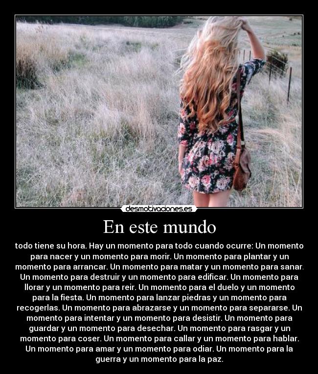 En este mundo - todo tiene su hora. Hay un momento para todo cuando ocurre: Un momento
para nacer y un momento para morir. Un momento para plantar y un
momento para arrancar. Un momento para matar y un momento para sanar.
Un momento para destruir y un momento para edificar. Un momento para
llorar y un momento para reir. Un momento para el duelo y un momento
para la fiesta. Un momento para lanzar piedras y un momento para
recogerlas. Un momento para abrazarse y un momento para separarse. Un
momento para intentar y un momento para desistir. Un momento para
guardar y un momento para desechar. Un momento para rasgar y un
momento para coser. Un momento para callar y un momento para hablar.
Un momento para amar y un momento para odiar. Un momento para la
guerra y un momento para la paz.